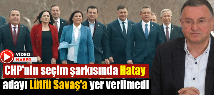 CHP'nin seçim şarkısında Hatay adayı Lütfü Savaş'a yer verilmedi
